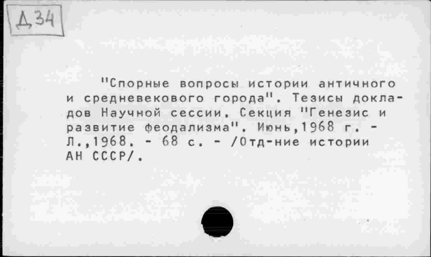 ﻿и
"Спорные вопросы истории античного и средневекового города". Тезисы докла дов Научной сессии. Секция "Генезис и развитие феодализма". Июнь,1968 г. -Л., 1968. - 68 с. - /Отд-ние истории АН СССР/.